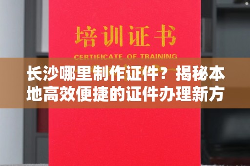 丽水长沙哪里制作证件？揭秘本地高效便捷的证件办理新方式