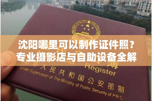 丽水沈阳哪里可以制作证件照？专业摄影店与自助设备全解析