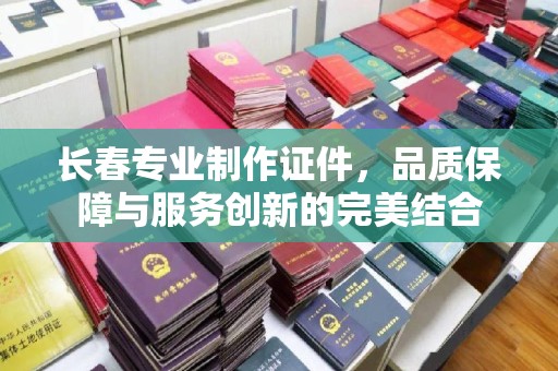 丽水长春专业制作证件，品质保障与服务创新的完美结合